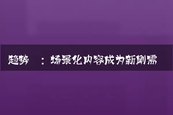 趋势一：场景化内容成为新刚需
