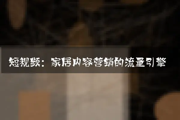 短视频：家居内容营销的流量引擎