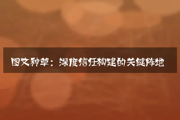 图文种草：深度信任构建的关键阵地