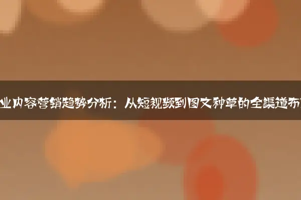 家居行业内容营销趋势分析：从短视频到图文种草的全渠道布局