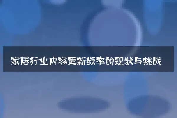 家居行业内容更新频率的现状与挑战